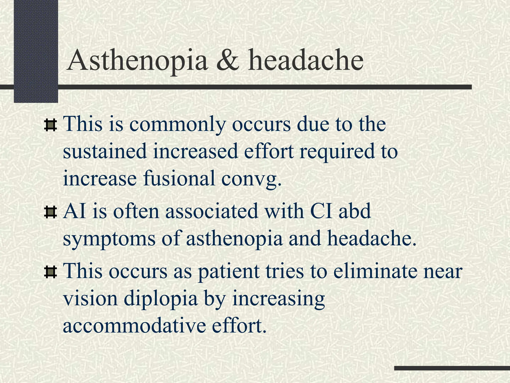 Asthenopia & headache
This is commonly occurs due to the
sustained increased effort required to
increase fusional convg.
AI is often associated with CI abd
symptoms of asthenopia and headache.
This occurs as patient tries to eliminate near
vision diplopia by increasing
accommodative effort.
 