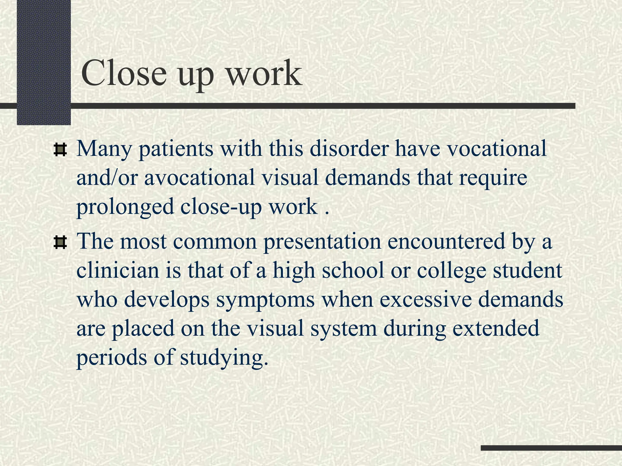 Close up work
Many patients with this disorder have vocational
and/or avocational visual demands that require
prolonged close-up work .
The most common presentation encountered by a
clinician is that of a high school or college student
who develops symptoms when excessive demands
are placed on the visual system during extended
periods of studying.
 