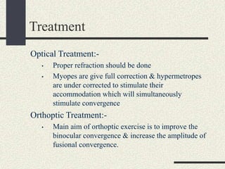 Treatment
Optical Treatment:-
• Proper refraction should be done
• Myopes are give full correction & hypermetropes
are under corrected to stimulate their
accommodation which will simultaneously
stimulate convergence
Orthoptic Treatment:-
• Main aim of orthoptic exercise is to improve the
binocular convergence & increase the amplitude of
fusional convergence.
 