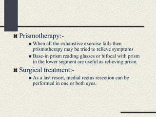 Prismotherapy:-
 When all the exhaustive exercise fails then
prismotherapy may be tried to relieve symptoms
 Base-in prism reading glasses or bifocal with prism
in the lower segment are useful as relieving prism.
Surgical treatment:-
 As a last resort, medial rectus resection can be
performed in one or both eyes.
 