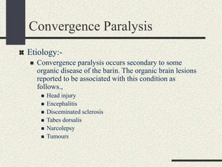 Convergence Paralysis
Etiology:-
 Convergence paralysis occurs secondary to some
organic disease of the barin. The organic brain lesions
reported to be associated with this condition as
follows.,
 Head injury
 Encephalitis
 Disceminated sclerosis
 Tabes dorsalis
 Narcolepsy
 Tumours
 