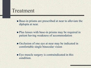 Treatment
 Base-in prisms are prescribed at near to alleviate the
diplopia at near.
 Plus lenses with base-in prisms may be required in
patient having weakness of accommodation
 Occlusion of one eye at near may be indicated in
comfortable single binocular vision
 Eye muscle surgery is contraindicated in this
condition.
 