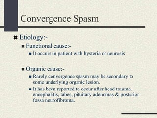 Convergence Spasm
Etiology:-
 Functional cause:-
 It occurs in patient with hysteria or neurosis
 Organic cause:-
 Rarely convergence spasm may be secondary to
some underlying organic lesion.
 It has been reported to occur after head trauma,
encephalitis, tabes, pituitary adenomas & posterior
fossa neurofibroma.
 