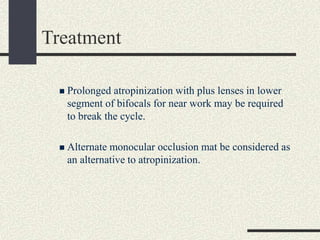 Treatment
 Prolonged atropinization with plus lenses in lower
segment of bifocals for near work may be required
to break the cycle.
 Alternate monocular occlusion mat be considered as
an alternative to atropinization.
 