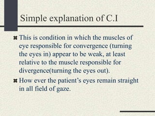 Simple explanation of C.I
This is condition in which the muscles of
eye responsible for convergence (turning
the eyes in) appear to be weak, at least
relative to the muscle responsible for
divergence(turning the eyes out).
How ever the patient’s eyes remain straight
in all field of gaze.
 