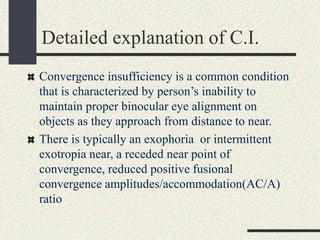Detailed explanation of C.I.
Convergence insufficiency is a common condition
that is characterized by person’s inability to
maintain proper binocular eye alignment on
objects as they approach from distance to near.
There is typically an exophoria or intermittent
exotropia near, a receded near point of
convergence, reduced positive fusional
convergence amplitudes/accommodation(AC/A)
ratio
 