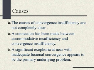 Causes
The causes of convergence insufficiency are
not completely clear .
A connection has been made between
accommodative insufficiency and
convergence insufficiency.
A significant exophoria at near with
inadequate fusional convergence appears to
be the primary underlying problem.
 