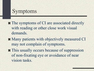 Symptoms
The symptoms of CI are associated directly
with reading or other close work visual
demands.
Many patients with objectively measured CI
may not complain of symptoms.
This usually occurs because of suppression
of non-fixating eye or avoidance of near
vision tasks.
 