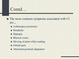 Contd…
The most common symptoms associated with CI
are..,
 Asthenopia (eyestrain)
 Headache
 Diplopia
 Blurred vision
 Moving of print while reading
 Orbital pain
 Abnormal postural adaptation
 
