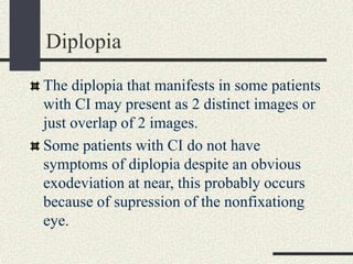 Diplopia
The diplopia that manifests in some patients
with CI may present as 2 distinct images or
just overlap of 2 images.
Some patients with CI do not have
symptoms of diplopia despite an obvious
exodeviation at near, this probably occurs
because of supression of the nonfixationg
eye.
 