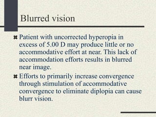 Blurred vision
Patient with uncorrected hyperopia in
excess of 5.00 D may produce little or no
accommodative effort at near. This lack of
accommodation efforts results in blurred
near image.
Efforts to primarily increase convergence
through stimulation of accommodative
convergence to eliminate diplopia can cause
blurr vision.
 
