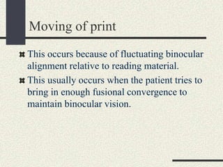 Moving of print
This occurs because of fluctuating binocular
alignment relative to reading material.
This usually occurs when the patient tries to
bring in enough fusional convergence to
maintain binocular vision.
 