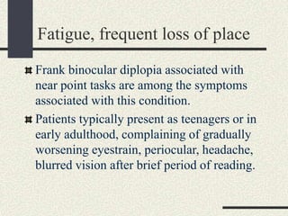 Fatigue, frequent loss of place
Frank binocular diplopia associated with
near point tasks are among the symptoms
associated with this condition.
Patients typically present as teenagers or in
early adulthood, complaining of gradually
worsening eyestrain, periocular, headache,
blurred vision after brief period of reading.
 