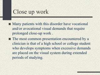 Close up work
Many patients with this disorder have vocational
and/or avocational visual demands that require
prolonged close-up work .
The most common presentation encountered by a
clinician is that of a high school or college student
who develops symptoms when excessive demands
are placed on the visual system during extended
periods of studying.
 