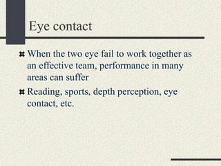 Eye contact
When the two eye fail to work together as
an effective team, performance in many
areas can suffer
Reading, sports, depth perception, eye
contact, etc.
 