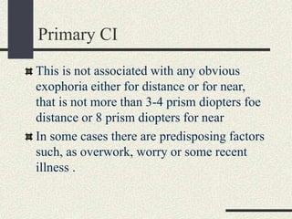Primary CI
This is not associated with any obvious
exophoria either for distance or for near,
that is not more than 3-4 prism diopters foe
distance or 8 prism diopters for near
In some cases there are predisposing factors
such, as overwork, worry or some recent
illness .
 