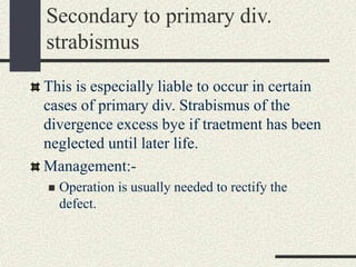 Secondary to primary div.
strabismus
This is especially liable to occur in certain
cases of primary div. Strabismus of the
divergence excess bye if traetment has been
neglected until later life.
Management:-
 Operation is usually needed to rectify the
defect.
 