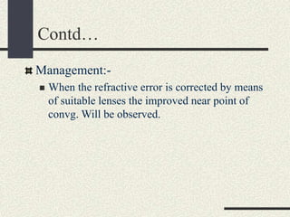 Contd…
Management:-
 When the refractive error is corrected by means
of suitable lenses the improved near point of
convg. Will be observed.
 