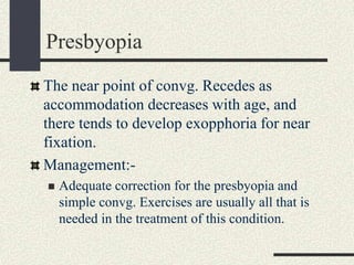 Presbyopia
The near point of convg. Recedes as
accommodation decreases with age, and
there tends to develop exopphoria for near
fixation.
Management:-
 Adequate correction for the presbyopia and
simple convg. Exercises are usually all that is
needed in the treatment of this condition.
 