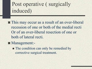 Post operative ( surgically
induced)
This may occur as a result of an over-liberal
recession of one or both of the medial recti
Or of an over-liberal resection of one or
both of lateral recti.
Management:-
 The condition can only be remedied by
corrective surgical treatment.
 