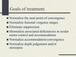 Goals of treatment
Normalize the near-point of convergence
Normalize fusional vergence ranges
Eliminate suppression
Mormalize associated deficiencies in ocular
motor control and accommodation
Normalize accommodation/convergence
Normalize depth judgement and/or
stereopsis
 