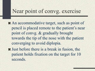 Near point of convg. exercise
An accommodative target, such as point of
pencil is placed remote to the patient’s near
point of convg. & gradually brought
towards the tip of the nose with the patient
converging to avoid diplopia.
Just before there is a break in fusion, the
patient holds fixation on the target for 10
seconds.
 