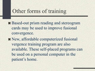 Other forms of training
Based-out prism reading and stereogram
cards may be used to improve fusional
convergence.
New, affordable computerized fusional
vergence training program are also
available. These self-placed programs can
be used on a personal computer in the
patient’s home.
 
