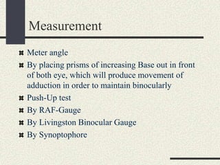 Measurement
Meter angle
By placing prisms of increasing Base out in front
of both eye, which will produce movement of
adduction in order to maintain binocularly
Push-Up test
By RAF-Gauge
By Livingston Binocular Gauge
By Synoptophore
 