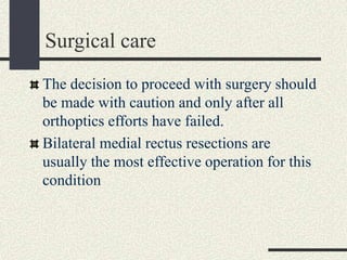 Surgical care
The decision to proceed with surgery should
be made with caution and only after all
orthoptics efforts have failed.
Bilateral medial rectus resections are
usually the most effective operation for this
condition
 