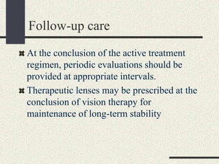 Follow-up care
At the conclusion of the active treatment
regimen, periodic evaluations should be
provided at appropriate intervals.
Therapeutic lenses may be prescribed at the
conclusion of vision therapy for
maintenance of long-term stability
 