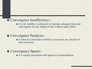 Convergence Insufficiency:-
 It is the inability to obtain &/ or maintain adequate binocular
convergence for any length of time without under effort.
Convergence Paralysis:-
 It refers to a total lack of ability to overcome any amount of
base-out prism.
Convergence Spasm:-
 It is usually associated with spasm of accommodation
 