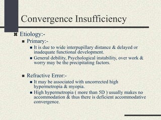 Convergence Insufficiency
Etiology:-
 Primary:-
 It is due to wide interpupillary distance & delayed or
inadequate functional development.
 General debility, Psychological instability, over work &
worry may be the precipitating factors.
 Refractive Error:-
 It may be associated with uncorrected high
hypermetropia & myopia.
 High hypermetropia ( more than 5D ) usually makes no
accommodation & thus there is deficient accommodative
convergence.
 