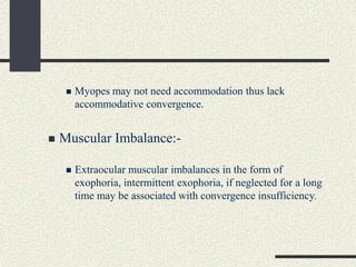  Myopes may not need accommodation thus lack
accommodative convergence.
 Muscular Imbalance:-
 Extraocular muscular imbalances in the form of
exophoria, intermittent exophoria, if neglected for a long
time may be associated with convergence insufficiency.
 