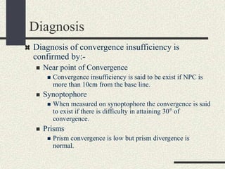 Diagnosis
Diagnosis of convergence insufficiency is
confirmed by:-
 Near point of Convergence
 Convergence insufficiency is said to be exist if NPC is
more than 10cm from the base line.
 Synoptophore
 When measured on synoptophore the convergence is said
to exist if there is difficulty in attaining 30° of
convergence.
 Prisms
 Prism convergence is low but prism divergence is
normal.
 