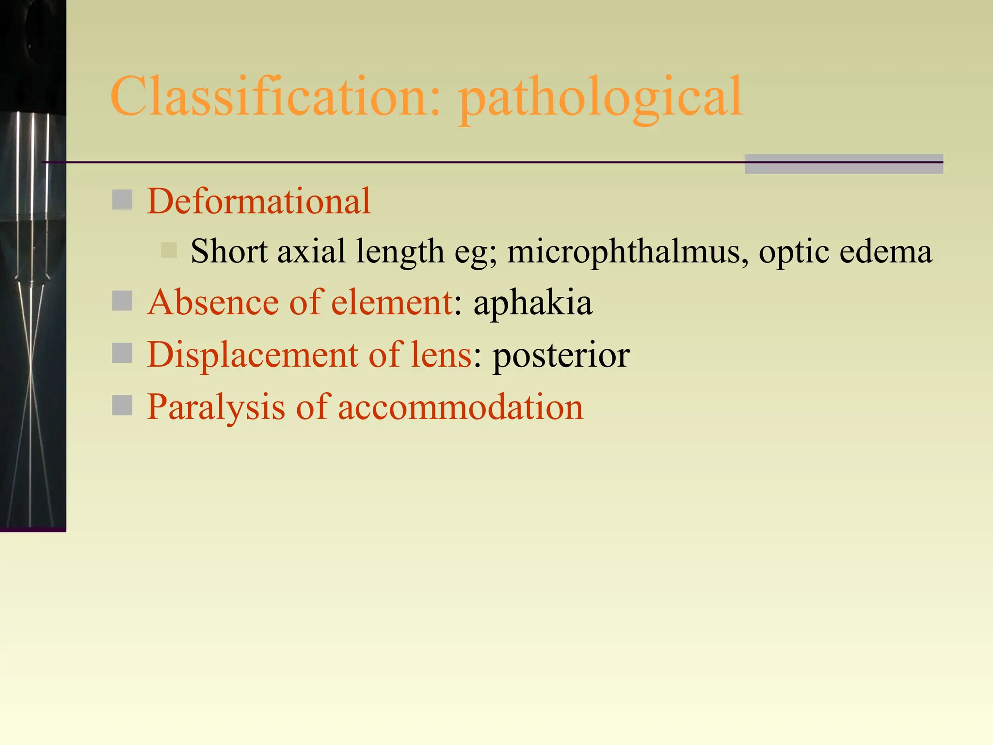 Classification: pathological Deformational   Short axial length eg; microphthalmus, optic edema Absence of element : aphakia Displacement of lens : posterior Paralysis of accommodation 