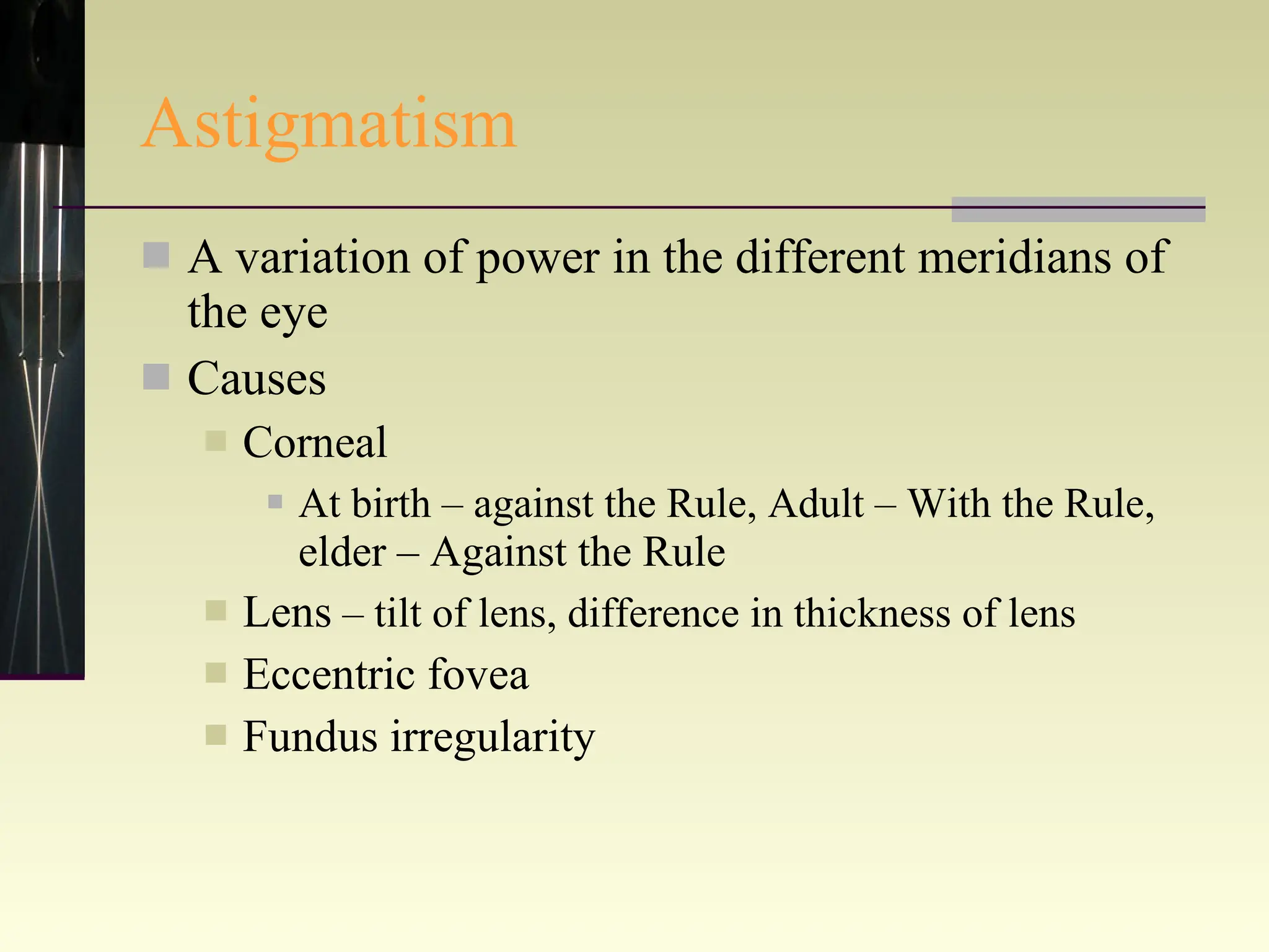 Astigmatism A variation of power in the different meridians of the eye Causes Corneal At birth – against the Rule, Adult – With the Rule , elder – Against the Rule Lens  – tilt of lens, difference in thickness of lens  Eccentric fovea Fundus irregularity 
