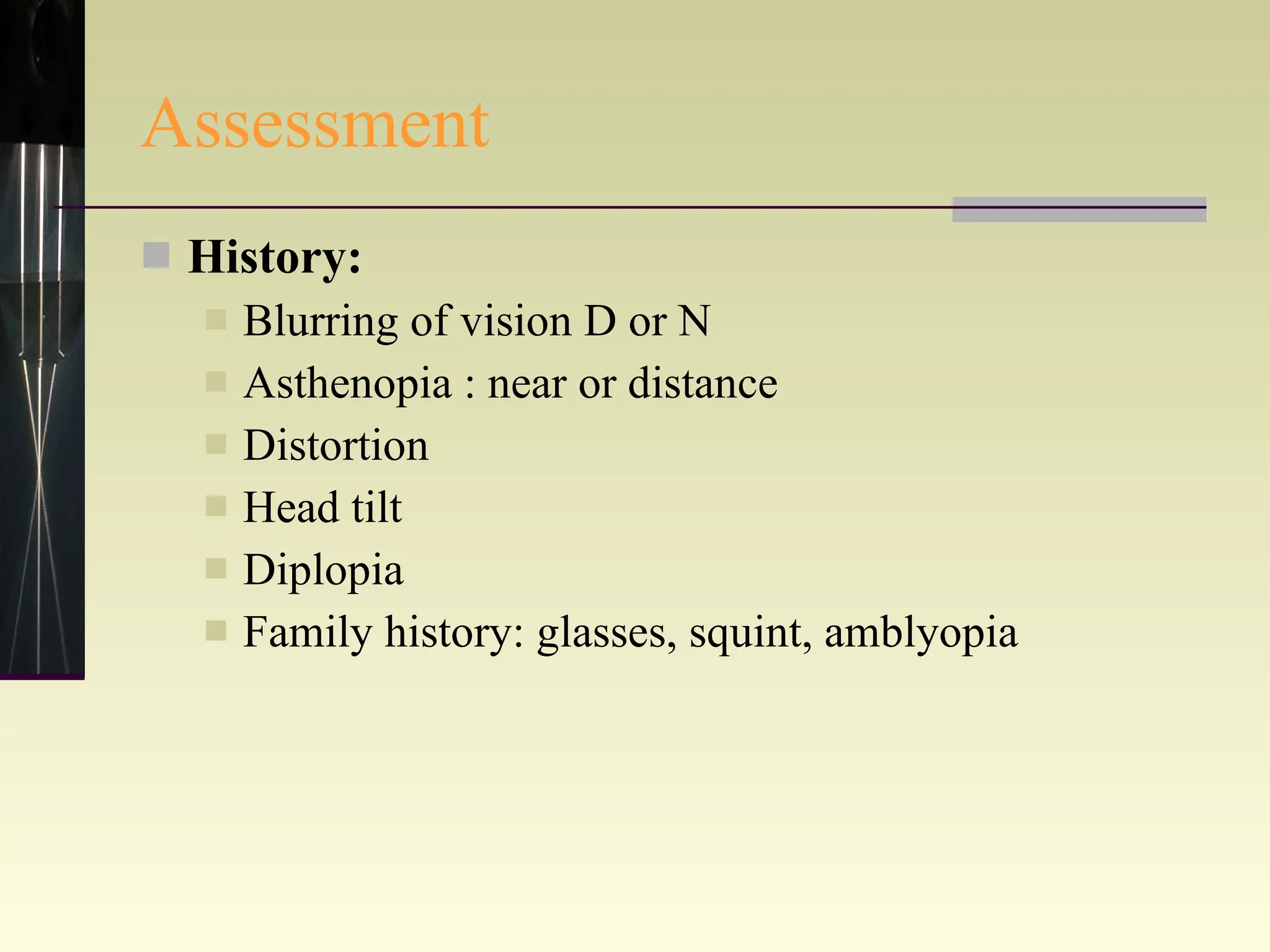 Assessment History: Blurring of vision D or N Asthenopia : near or distance Distortion Head tilt Diplopia Family history: glasses, squint, amblyopia 