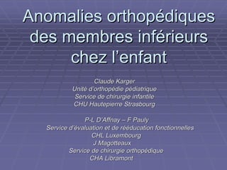 Anomalies orthopédiques
 des membres inférieurs
      chez l’enfant
                   Claude Karger
           Unité d’orthopédie pédiatrique
            Service de chirurgie infantile
           CHU Hautepierre Strasbourg

               P-L D’Affnay – F Pauly
  Service d’évaluation et de rééducation fonctionnelles
                  CHL Luxembourg
                  J Magotteaux
          Service de chirurgie orthopédique
                 CHA Libramont
 