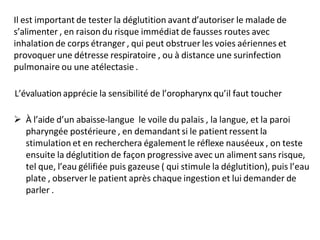 Il est important de tester la déglutition avantd’autoriser le malade de
s’alimenter , en raison du risque immédiat de fausses routes avec
inhalation de corps étranger , qui peut obstruer les voies aériennes et
provoquer une détresse respiratoire , ou à distance une surinfection
pulmonaire ou une atélectasie .
L’évaluationapprécie la sensibilité de l’oropharynx qu’il faut toucher
 À l’aide d’un abaisse-langue le voile du palais , la langue, et la paroi
pharyngée postérieure , en demandant si le patient ressent la
stimulation et en recherchera également le réflexe nauséeux , on teste
ensuite la déglutition de façon progressive avec un aliment sans risque,
tel que, l’eau gélifiée puis gazeuse ( qui stimule la déglutition), puis l’eau
plate , observer le patient après chaque ingestion et lui demander de
parler .
 