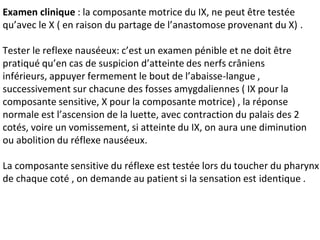 Examen clinique : la composante motrice du IX, ne peut être testée
qu’avec le X ( en raison du partage de l’anastomose provenant du X) .
Tester le reflexe nauséeux: c’est un examen pénible et ne doit être
pratiqué qu’en cas de suspicion d’atteinte des nerfs crâniens
inférieurs, appuyer fermement le bout de l’abaisse-langue ,
successivement sur chacune des fosses amygdaliennes ( IX pour la
composante sensitive, X pour la composante motrice) , la réponse
normale est l’ascension de la luette, avec contraction du palais des 2
cotés, voire un vomissement, si atteinte du IX, on aura une diminution
ou abolition du réflexe nauséeux.
La composante sensitive du réflexe est testée lors du toucher du pharynx
de chaque coté , on demande au patient si la sensation est identique .
 