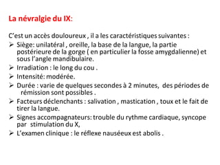 La névralgie du IX:
C’est un accès douloureux , il a les caractéristiques suivantes :
 Siège: unilatéral , oreille, la base de la langue, la partie
postérieure de la gorge ( en particulier la fosse amygdalienne) et
sous l’angle mandibulaire.
 Irradiation : le long du cou .
 Intensité: modérée.
 Durée : varie de quelques secondes à 2 minutes, des périodes de
rémission sont possibles .
 Facteurs déclenchants : salivation , mastication , toux et le fait de
tirer la langue.
 Signes accompagnateurs: trouble du rythme cardiaque, syncope
par stimulation du X,
 L’examen clinique : le réflexe nauséeux est abolis .
 