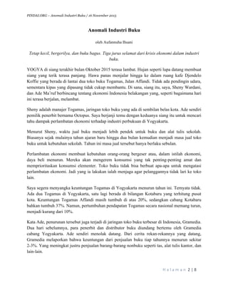 PINDAI.ORG – Anomali Industri Buku / 16 November 2015
	
H a l a m a n 	2	|	8	
	
Anomali Industri Buku
oleh Aufannuha Ihsani
Tetap kecil, bergerilya, dan buku bagus. Tiga jurus selamat dari krisis ekonomi dalam industri
buku.
YOGYA di siang terakhir bulan Oktober 2015 terasa lambat. Hujan seperti lupa datang membuat
siang yang terik terasa panjang. Hawa panas menjalar hingga ke dalam ruang kafe Djendelo
Koffie yang berada di lantai dua toko buku Togamas, Jalan Affandi. Tidak ada pendingin udara,
sementara kipas yang dipasang tidak cukup membantu. Di sana, siang itu, saya, Sheny Wardani,
dan Ade Ma’ruf berbincang tentang ekonomi Indonesia belakangan yang, seperti bagaimana hari
ini terasa berjalan, melambat.
Sheny adalah manajer Togamas, jaringan toko buku yang ada di sembilan belas kota. Ade sendiri
pemilik penerbit bernama Octopus. Saya berjanji temu dengan keduanya siang itu untuk mencari
tahu dampak perlambatan ekonomi terhadap industri perbukuan di Yogyakarta.
Menurut Sheny, waktu jual buku menjadi lebih pendek untuk buku dan alat tulis sekolah.
Biasanya sejak mulainya tahun ajaran baru hingga dua bulan kemudian menjadi masa jual toko
buku untuk kebutuhan sekolah. Tahun ini masa jual tersebut hanya berlaku sebulan.
Perlambatan ekonomi membuat kebutuhan orang-orang bergeser atau, dalam istilah ekonomi,
daya beli menurun. Mereka akan mengerem konsumsi yang tak penting-penting amat dan
memprioritaskan konsumsi elementer. Toko buku tidak bisa berbuat apa-apa untuk mengatasi
perlambatan ekonomi. Jadi yang ia lakukan ialah menjaga agar pelanggannya tidak lari ke toko
lain.
Saya segera menyangka keuntungan Togamas di Yogyakarta menurun tahun ini. Ternyata tidak.
Ada dua Togamas di Yogyakarta, satu lagi berada di bilangan Kotabaru yang terhitung pusat
kota. Keuntungan Togamas Affandi masih tumbuh di atas 20%, sedangkan cabang Kotabaru
bahkan tumbuh 37%. Namun, pertumbuhan pendapatan Togamas secara nasional memang turun,
menjadi kurang dari 10%.
Kata Ade, penurunan tersebut juga terjadi di jaringan toko buku terbesar di Indonesia, Gramedia.
Dua hari sebelumnya, para penerbit dan distributor buku diundang bertemu oleh Gramedia
cabang Yogyakarta. Ade sendiri menolak datang. Dari cerita rekan-rekannya yang datang,
Gramedia melaporkan bahwa keuntungan dari penjualan buku tiap tahunnya menurun sekitar
2˗3%. Yang meningkat justru penjualan barang-barang nonbuku seperti tas, alat tulis kantor, dan
lain-lain.
 