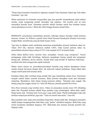 PINDAI.ORG – Anomali Industri Buku / 16 November 2015
	
H a l a m a n 	3	|	8	
	
“Wajar kalau kemudian Gramedia ke depannya menjadi Toko Gramedia, bukan lagi Toko Buku
Gramedia,” ujar Ade.
Dalam pertemuan itu Gramedia mengusulkan agar para penerbit memperbanyak judul terbitan
mereka, tetapi mengurangi jumlah eksemplar tiap judulnya. Ade menilai usul ini akan
mematikan penerbit besar. Sementara penerbit sekelas Octopus masih bisa bertahan karena
semua pekerjanya freelance. Mulai dari editor hingga desainer sampul buku.
BEBERAPA menyebutnya perlambatan ekonomi, beberapa lainnya memakai istilah kelesuan
ekonomi. Istianto Ari Wibowo, peneliti Pusat Studi Ekonomi Kerakyatan (Pustek) Universitas
Gadjah Mada, memilih kata yang tak kalah muram: krisis.
Tiga kata itu dipakai untuk melukiskan penurunan pertumbuhan ekonomi Indonesia tahun ini.
Tahun 2014 lalu, ekonomi Indonesia tumbuh 6,46%. Pada kuartal pertama tahun ini,
pertumbuhan ekonomi hanya sebesar 4,72%. Lalu menjadi 4,67% di kuartal kedua
Inflasi dalam definisi krisis, menurut Anto, merupakan “sesuatu yang sewajarnya”. Neraca
perdagangan selalu tidak berimbang. Indonesia mengekspor barang mentah dan mengimpor
barang jadi. Akibatnya, devisa terkuras. Jumlah dolar yang beredar di Indonesia berkurang—
membuat nilai dolar menguat dan rupiah melemah.
Dalam situasi macam ini, perusahaan-perusahaan besarlah yang terkena dampaknya karena
mereka banyak berurusan dengan dolar, tak terkecuali industri perbukuan. Harga bahan baku
sangat sensitif pada naik turunnya dolar.
Kenaikan bahan baku membuat harga produk hilir juga melambung selama krisis. Konsumen
menjadi selektif dalam memilih konsumsi. Skala prioritas diterapkan mulai dari kebutuhan
terpenting. Masalahnya, buku bukan barang konsumsi pilihan. “Sekunder jelas enggak. Dia
barang yang jelas enggak masuk list,” kata Edi Mulyono, pemilik penerbit Diva Press.
Diva Press termasuk yang terimbas krisis. Tahun ini pemasukan mereka turun 10% dibanding
tahun lalu. Penyebab mulanya adalah biaya produksi yang membengkak, akibat dolar mahal.
Harga kertas naik. Terutama jenis book paper yang selalu impor. Plastik pembungkus buku dan
laminasi sampul pun demikian, juga tinta. “Tinta itu sensitif sama dolar,” cetus Edi.
Biaya produksi naik, tetapi sulit menaikkan harga buku. Rentan tidak laku. Strateginya kemudian
adalah dengan mengategorikan buku-buku yang “pantas” dinaikkan harganya. Buku-buku yang
minim kompetitor dinaikkan harganya 10%. Buku-buku lain temanya disesaki penerbit lain,
harganya tetap.
 