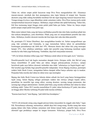 PINDAI.ORG – Anomali Industri Buku / 16 November 2015
	
H a l a m a n 	4	|	8	
	
Tahun ini, sekitar empat puluh karyawan tetap Diva Press mengundurkan diri. Alasannya
macam-macam: menikah dan ikut pasangannya atau ingin bekerja di tempat lain. Suasana
ekonomi yang tidak sedang bersahabat membuat Edi tak ingin langsung mencari karyawan baru.
Tenaga-tenaga freelance juga dihentikan untuk sementara waktu. Diva Press merasa perlu untuk
memprioritaskan karyawan tetapnya. Akibatnya, target terbitan dan oplah berkurang. Tahun lalu,
Edi bisa memasang target hingga enam puluh judul buku per bulan. Tahun ini, hanya empat
puluh sampai empat puluh lima judul saja.
Mata rantai industri buku yang tak hanya melibatkan penerbit dan toko buku membuat pihak lain
ikut terkena dampaknya, yaitu distributor. Pihak yang satu ini menjembatani penerbit dan toko
buku. Akibatnya, kondisi ekonomi mereka tak bisa lepas dari suka dan duka penerbit.
Ifa, pemimpin CV Solusi Distribusi, ikut mengeluhkan kondisi ini. Selain mengonfirmasi apa
yang Ade ceritakan soal Gramedia, ia juga menuturkan bahwa tahun ini pertumbuhan
keuntungan perusahannya tak lebih dari 10%. Menurun drastis dari tahun lalu yang mencapai
hampir 35%. Alur sebabnya sederhana: suplai dari penerbit yang berkurang membuat suplai
mereka ke toko buku juga berkurang. Tambahan, daya beli masyarakat menurun.
“10% itu belum dimakan inflasi juga, kan? Makanya untuk tahun ini kita agak stuck,” tuturnya.
Penerbit-penerbit kecil tak begitu merasakan dampak krisis. Octopus milik Ade Ma’ruf yang
hanya menerbitkan 25 judul buku per tahun, dengan pekerja-pekerja freelance, sampai
berseloroh pada saya bahwa ekonomi melambat atau tidak “sebenarnya ya begini-begini saja”.
Hal tersebut juga berlaku bagi penerbit-penerbit independen. Irwan Bajang misalnya, pemimpin
redaksi Indie Book Corner, mengatakan bahwa dampak inflasi hanya sebentar saja ia rasakan.
Penjualan buku mereka dari tahun ke tahun terus saja meningkat.
Bajang dan Indie Book Corner-nya bekerja dalam sebuah tim kecil yang hanya beranggotakan
tujuh orang. Selain Bajang sebagai pemimpin redaksi dan istrinya sebagai kepala editor,
penerbitan itu memiliki tiga orang editor, seorang desainer, seorang tenaga pemasaran, dan
seorang lagi sebagai administrator. Jumlah judul buku yang mereka terbitkan dari tahun ke tahun
terbilang stabil. Tahun 2013 mereka menerbitkan 91 judul, tahun berikutnya 87 judul, dan tahun
ini hingga akhir Oktober terhitung 84 judul telah mereka terbitkan.
“Karena kami kecil,” kata Bajang, “jadi lebih bisa beradaptasi.”
“SAYA sih termasuk orang yang enggak percaya kalau masyarakat itu enggak suka buku,” tegas
Edi. Persoalannya sekarang, menurutnya, adalah daya beli orang-orang. Ketika ruang dan masa
pajang dalam toko buku terbatas sementara stok belum terjual habis, penerbit harus mencari
alternatif agar produknya sampai ke tangan konsumen. Solusinya, jemput bola. Diva Press
 