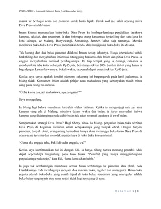 PINDAI.ORG – Anomali Industri Buku / 16 November 2015
	
H a l a m a n 	5	|	8	
	
masuk ke berbagai acara dan pameran untuk buka lapak. Untuk soal ini, salah seorang mitra
Diva Press adalah Imam.
Imam khusus memasarkan buku-buku Diva Press ke lembaga-lembaga pendidikan layaknya
kampus, sekolah, dan pesantren. Ia dan beberapa orang kawannya berkeliling dari satu kota ke
kota lainnya, ke Malang, Banyuwangi, Semarang, Jember, sebut saja namanya. Mereka
membawa buku-buku Diva Press, mendirikan tenda, dan menjajakan buku-buku itu di sana.
Tak kurang dari dua belas pameran dilakoni Imam setiap tahunnya. Biaya operasional untuk
berkeliling dan menyebarkan informasi ditanggung bersama oleh Imam dan pihak Diva Press. Ia
enggan menyebutkan nominal pembagiannya. Di tiap tempat yang ia datangi, rata-rata ia
mendapatkan laba kotor sebanyak Rp15 juta, bersihnya sekitar 20%. Jumlah itulah yang harus ia
bagi dengan kawan-kawannya. Sekali waktu, ia pernah dapat omzet sekitar Rp40 juta.
Ketika saya tanya apakah kondisi ekonomi sekarang ini berpengaruh pada hasil jualannya, ia
bilang tidak. Konsumen Imam adalah pelajar atau mahasiswa yang kebanyakan masih minta
uang pada orang tua mereka.
“Coba kamu pas jadi mahasiswa, apa pengaruh?”
Saya menggeleng.
Ia bilang lagi bahwa musuhnya hanyalah siklus bulanan. Ketika ia mengunjugi satu per satu
kampus yang ada di Malang, misalnya dalam waktu dua bulan, ia harus menyadari bahwa
kampus yang didatanginya pada akhir bulan tak akan seramai lapaknya di awal bulan.
Sempurnakah strategi Diva Press? Bagi Sheny tidak. Ia bilang, penjualan buku-buku terbitan
Diva Press di Togamas menurun sebab kebijakannya yang banyak obral. Dengan banyak
pameran, banyak obral, orang-orang kemudian hanya akan menunggu buku-buku Diva Press di
acara-acara tertentu dan menolak membelinya di toko buku konvensional.
“Cuma aku enggak tahu, Pak Edi sadar enggak, ya?”
Ketika saya konfirmasikan hal ini dengan Edi, ia hanya bilang bahwa memang penerbit tidak
dapat sepenuhnya bergantung pada toko buku. “Penerbit yang hanya menggantungkan
penjualannya pada toko,” kata Edi, “lama-lama akan habis.”
Ia juga tak sembarangan membawa semua buku terbitannya ke pameran atau obral. Ada
klasifikasinya. Edi membaginya menjadi dua macam buku, reguler dan nonreguler. Buku-buku
reguler adalah buku-buku yang masih dijual di toko buku, sementara yang nonreguler adalah
buku-buku yang nyaris atau sama sekali tidak lagi terpajang di sana.
 