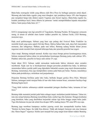 PINDAI.ORG – Anomali Industri Buku / 16 November 2015
	
H a l a m a n 	6	|	8	
	
Buku-buku nonreguler inilah yang dibawa oleh Diva Press ke berbagai pameran untuk dijual.
Memang ada buku-buku reguler yang turut diangkut, tapi jumlahnya hanya 10% dan harganya
pun mengikuti harga toko diskon seperti Togamas atau Social Agency. Buku-buku reguler itu,
kendati jumlahnya kecil, harus dibawa ke pameran “untuk memperlihatkan kepada masyarakat
bahwa ‘kami punya buku baru, lo!’.”
SAYA mengunjungi satu lagi penerbit di Yogyakarta, Bentang Pustaka. Di bangunan semacam
saung, di taman di sebelah utara kantor redaksi penerbit itu, Salman Faridi, CEO Bentang,
menemui saya.
Pada awal perbincangan, Salman yang baru saja pulang dari Festival Buku Frankfurt itu
memiliki kisah yang sama seperti Edi dan Sheny. Bahwa bahan baku naik, daya beli masyarakat
menurun, dan sebagainya. Bahkan, pada saat inflasi, Bentang sedang berada dalam proses
negosiasi untuk membeli hak terjemah beberapa buku dari penerbit-penerbit luar negeri.
Akan tetapi, Bentang menjadi anomali. Ketika saya tanya berapa persen keuntungannya turun,
Salman menjawab bahwa tahun ini pertumbuhan keuntungan Bentang justru naik sebesar 30%.
Padahal, tahun lalu, penerbit ini hanya naik sekitar 2% saja.
Sejak tahun 2012, Salman sudah merasakan tanda-tanda bahwa ekonomi akan semakin
memburuk. Sejak saat itu ia bereksperimen dengan persoalan produktivitas buku. Ia akhirnya
menemukan bahwa jumlah judul yang diproduksi bukanlah sesuatu yang mesti dinomorsatukan.
Bentang, menurutnya, bisa saja memproduksi seratus judul buku per bulan. Namun, masalahnya
bukan pada produksinya, melainkan soal penjualannya.
Penjualan Bentang berfokus pada toko buku, berbeda dengan gerilya Diva Press. Menurut
Salman, tantangan untuk menjual buku di luar toko buku teramat besar, sementara hasilnya bagi
Bentang begitu kecil.
“Yang lebih realistis sebenarnya adalah menambah jaringan distribusi buku, terutama di luar
Jawa.”
Bentang tidak mematok jumlah judul buku sebagai target, melainkan jumlah halaman. Tahun ini,
rata-rata setiap bulannya Bentang menerbitkan buku setebal tiga ribu halaman. Dengan ketebalan
yang demikian, buku yang diterbitkan berjumlah sekitar tiga belas hingga empat belas judul.
Tiga ribu halaman itu pun tak selalu bisa dicapai 100%, kadang hanya 70% atau 80%-nya saja.
Bentang juga membuat kampanye melalui jejaring sosial dan memperbaiki kualitas buku.
“Konten itu harus bagus. Itu tidak bisa ditawar. Tidak ada kategori lumayan satu atau lumayan
dua. Harus bagus!” tegasnya. Seleksi pun menjadi hal yang sangat ketat dalam redaksi Bentang.
 