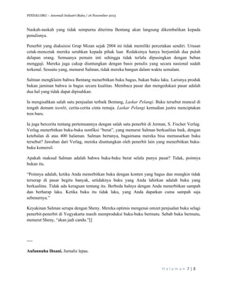 PINDAI.ORG – Anomali Industri Buku / 16 November 2015
	
H a l a m a n 	7	|	8	
	
Naskah-naskah yang tidak sempurna diterima Bentang akan langsung dikembalikan kepada
penulisnya.
Penerbit yang diakuisisi Grup Mizan sejak 2004 ini tidak memiliki percetakan sendiri. Urusan
cetak-mencetak mereka serahkan kepada pihak luar. Redaksinya hanya berjumlah dua puluh
delapan orang. Semuanya pemain inti sehingga tidak terlalu dipusingkan dengan beban
menggaji. Mereka juga cukup diuntungkan dengan basis penulis yang secara nasional sudah
terkenal. Sesuatu yang, menurut Salman, tidak mereka bangun dalam waktu semalam.
Salman mengklaim bahwa Bentang menerbitkan buku bagus, bukan buku laku. Larisnya produk
bukan jaminan bahwa ia bagus secara kualitas. Membaca pasar dan mengedukasi pasar adalah
dua hal yang tidak dapat dipisahkan.
Ia mengisahkan salah satu penjualan terbaik Bentang, Laskar Pelangi. Buku tersebut muncul di
tengah demam teenlit, cerita-cerita cinta remaja. Laskar Pelangi kemudian justru menciptakan
tren baru.
Ia juga bercerita tentang pertemuannya dengan salah satu penerbit di Jerman, S. Fischer Verlag.
Verlag menerbitkan buku-buku nonfiksi “berat”, yang menurut Salman berkualitas baik, dengan
ketebalan di atas 400 halaman. Salman bertanya, bagaimana mereka bisa memasarkan buku
tersebut? Jawaban dari Verlag, mereka diuntungkan oleh penerbit lain yang menerbitkan buku-
buku komersil.
Apakah maksud Salman adalah bahwa buku-buku berat selalu punya pasar? Tidak, poinnya
bukan itu.
“Poinnya adalah, ketika Anda menerbitkan buku dengan konten yang bagus dan mungkin tidak
terserap di pasar begitu banyak, setidaknya buku yang Anda lahirkan adalah buku yang
berkualitas. Tidak ada keraguan tentang itu. Berbeda halnya dengan Anda menerbitkan sampah
dan berharap laku. Ketika buku itu tidak laku, yang Anda dapatkan cuma sampah saja
sebenarnya.”
Keyakinan Salman serupa dengan Sheny. Mereka optimis mengenai omzet penjualan buku selagi
penerbit-penerbit di Yogyakarta masih memproduksi buku-buku bermutu. Sebab buku bermutu,
menurut Sheny, “akan jadi candu.”[]
----
Aufannuha Ihsani. Jurnalis lepas.
 