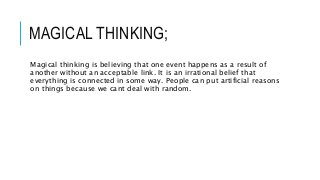 MAGICAL THINKING;
Magical thinking is believing that one event happens as a result of
another without an acceptable link. It is an irrational belief that
everything is connected in some way. People can put artificial reasons
on things because we cant deal with random.
 