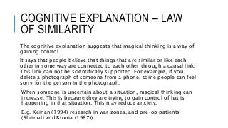 COGNITIVE EXPLANATION – LAW
OF SIMILARITY
The cognitive explanation suggests that magical thinking is a way of
gaining control.
It says that people believe that things that are similar or like each
other in some way are connected to each other through a causal link.
This link can not be scientifically supported. For example, if you
delete a photograph of someone from a phone, some people can feel
sorry for the person in the photograph.
When someone is uncertain about a situation, magical thinking can
increase. This is because they are trying to gain control of hat is
happening in that situation. This may reduce anxiety.
E.g. Keinan (1994) research in war zones, and pre-op patients
(Shrimali and Broota (1987))
 