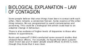 BIOLOGICAL EXPLANATION – LAW
OF CONTAGION
Some people believe that once things have been in contact with each
other, there remains a connection forever. Some essence of the other
thing remains. We are programmed to avoid contamination and
poisoning. This could be a biological link which could lead to an
adaptive change in behaviour.
There is also evidence of higher levels of dopamine in those who
believe in superstitions.
Rozin and numeroff (1994) conducted some research studies that
showed these effects. For example, he found that when a plastic
clean insect was put in water people would effuse to drink it, even
though they knew that it was clean
 